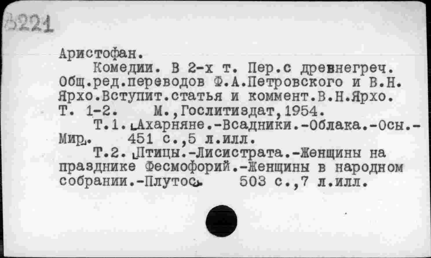 ﻿Аристофан.
Комедии. В 2-х т. Пер.с древнегреч. Общ.ред.переводов Ф.А.Петровского и В.Н. Ярхо.Вступит.статья и коммент.В.Н.Ярхо. Т. 1-2. М. Гослитиздат, 1954.
T.1.цАхарняне.-Всадники.-Облака.-Осы. Мири. 451 с.,5 л.илл.
Т.2. цПтицы.-Лисистрата.-Женщины на празднике Фесмофорий.-Женщины в народном собраний.-Плутоо>	503 с.,7 л.илл.